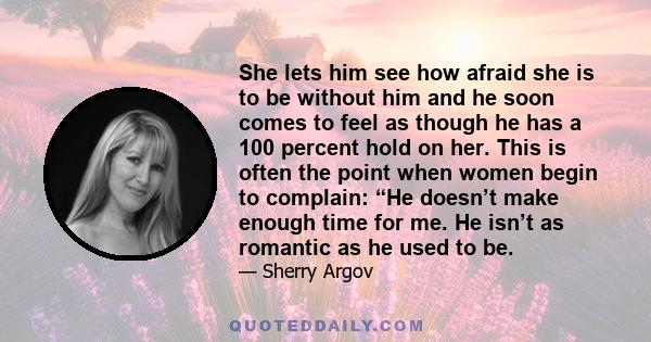 She lets him see how afraid she is to be without him and he soon comes to feel as though he has a 100 percent hold on her. This is often the point when women begin to complain: “He doesn’t make enough time for me. He