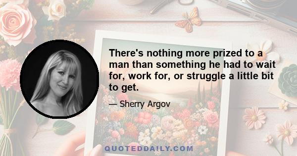 There's nothing more prized to a man than something he had to wait for, work for, or struggle a little bit to get.