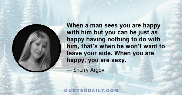 When a man sees you are happy with him but you can be just as happy having nothing to do with him, that’s when he won’t want to leave your side. When you are happy, you are sexy.