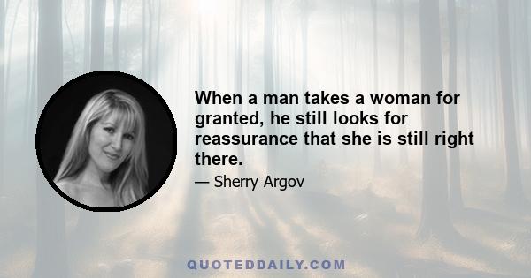 When a man takes a woman for granted, he still looks for reassurance that she is still right there.