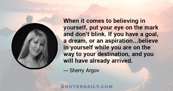 When it comes to believing in yourself, put your eye on the mark and don’t blink. If you have a goal, a dream, or an aspiration…believe in yourself while you are on the way to your destination, and you will have already 