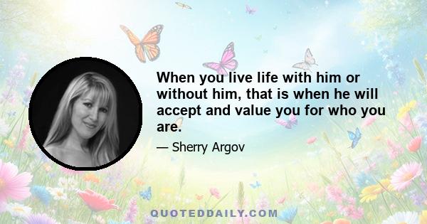 When you live life with him or without him, that is when he will accept and value you for who you are.