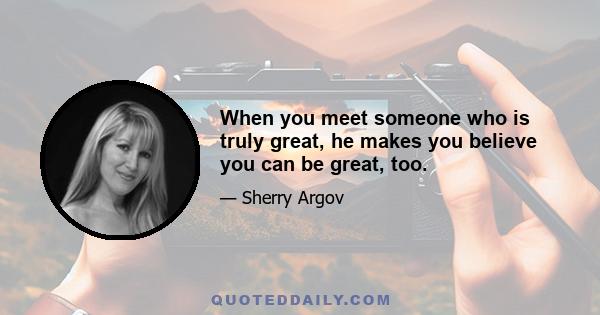 When you meet someone who is truly great, he makes you believe you can be great, too.