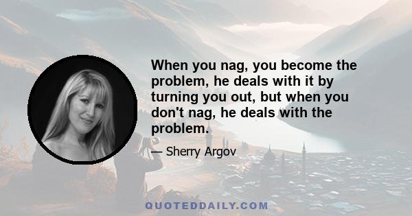 When you nag, you become the problem, he deals with it by turning you out, but when you don't nag, he deals with the problem.