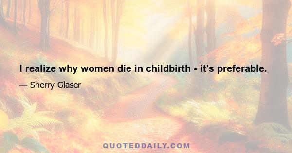 I realize why women die in childbirth - it's preferable.