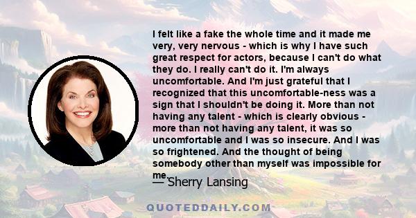 I felt like a fake the whole time and it made me very, very nervous - which is why I have such great respect for actors, because I can't do what they do. I really can't do it. I'm always uncomfortable. And I'm just