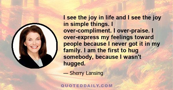 I see the joy in life and I see the joy in simple things. I over-compliment. I over-praise. I over-express my feelings toward people because I never got it in my family. I am the first to hug somebody, because I wasn't