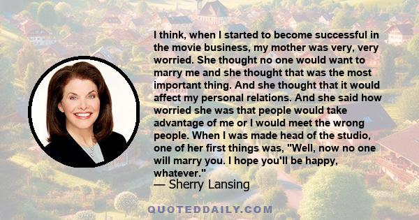 I think, when I started to become successful in the movie business, my mother was very, very worried. She thought no one would want to marry me and she thought that was the most important thing. And she thought that it