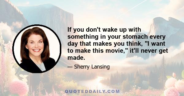 If you don't wake up with something in your stomach every day that makes you think, I want to make this movie, it'll never get made.