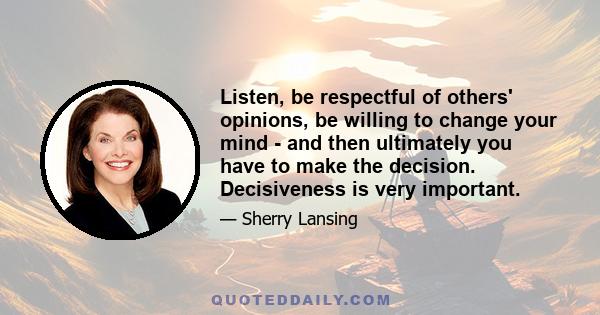 Listen, be respectful of others' opinions, be willing to change your mind - and then ultimately you have to make the decision. Decisiveness is very important.