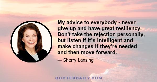 My advice to everybody - never give up and have great resiliency. Don't take the rejection personally, but listen if it’s intelligent and make changes if they’re needed and then move forward.