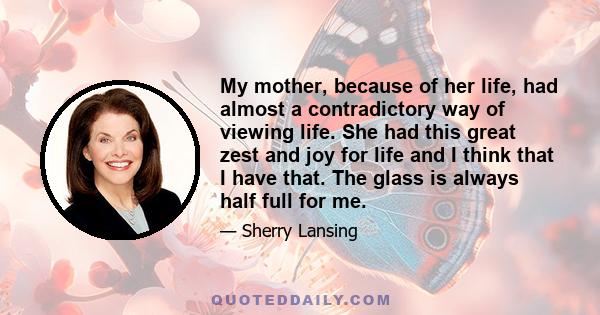 My mother, because of her life, had almost a contradictory way of viewing life. She had this great zest and joy for life and I think that I have that. The glass is always half full for me.