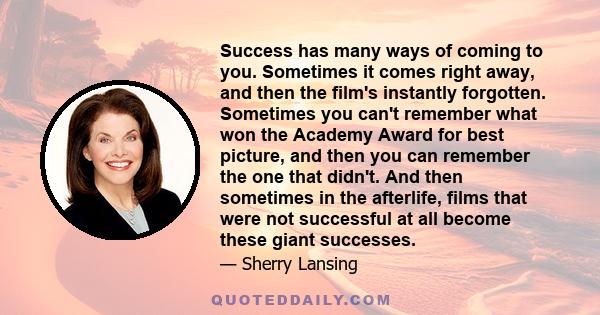 Success has many ways of coming to you. Sometimes it comes right away, and then the film's instantly forgotten. Sometimes you can't remember what won the Academy Award for best picture, and then you can remember the one 