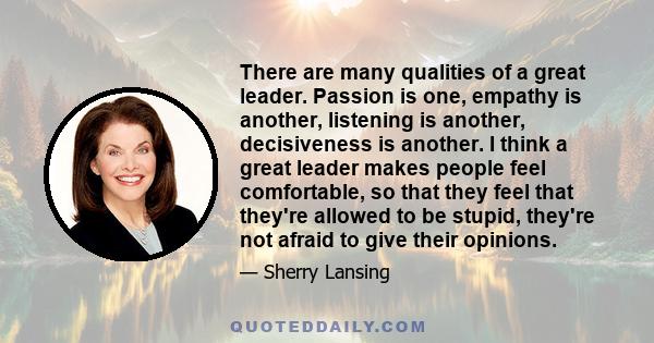 There are many qualities of a great leader. Passion is one, empathy is another, listening is another, decisiveness is another. I think a great leader makes people feel comfortable, so that they feel that they're allowed 