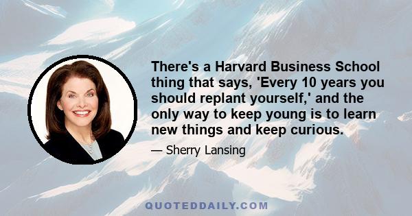 There's a Harvard Business School thing that says, 'Every 10 years you should replant yourself,' and the only way to keep young is to learn new things and keep curious.