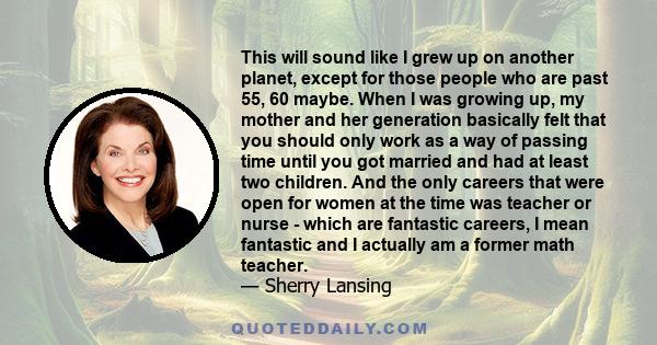 This will sound like I grew up on another planet, except for those people who are past 55, 60 maybe. When I was growing up, my mother and her generation basically felt that you should only work as a way of passing time