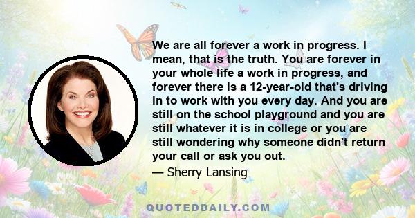 We are all forever a work in progress. I mean, that is the truth. You are forever in your whole life a work in progress, and forever there is a 12-year-old that's driving in to work with you every day. And you are still 