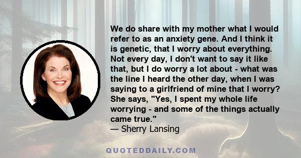 We do share with my mother what I would refer to as an anxiety gene. And I think it is genetic, that I worry about everything. Not every day, I don't want to say it like that, but I do worry a lot about - what was the