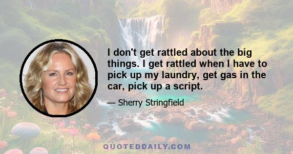 I don't get rattled about the big things. I get rattled when I have to pick up my laundry, get gas in the car, pick up a script.