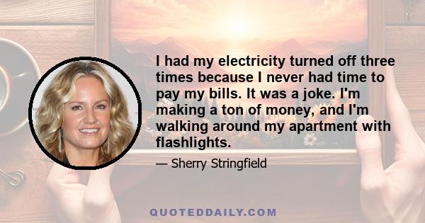 I had my electricity turned off three times because I never had time to pay my bills. It was a joke. I'm making a ton of money, and I'm walking around my apartment with flashlights.