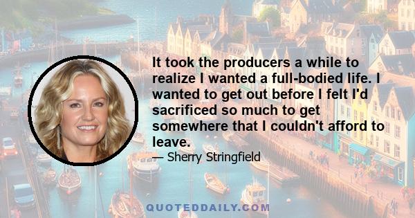 It took the producers a while to realize I wanted a full-bodied life. I wanted to get out before I felt I'd sacrificed so much to get somewhere that I couldn't afford to leave.