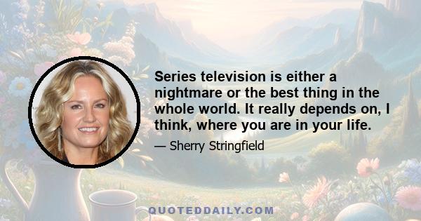 Series television is either a nightmare or the best thing in the whole world. It really depends on, I think, where you are in your life.