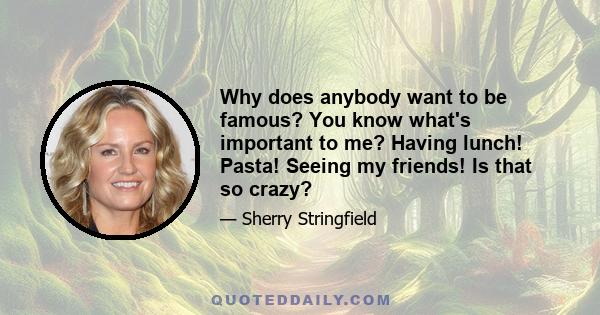 Why does anybody want to be famous? You know what's important to me? Having lunch! Pasta! Seeing my friends! Is that so crazy?