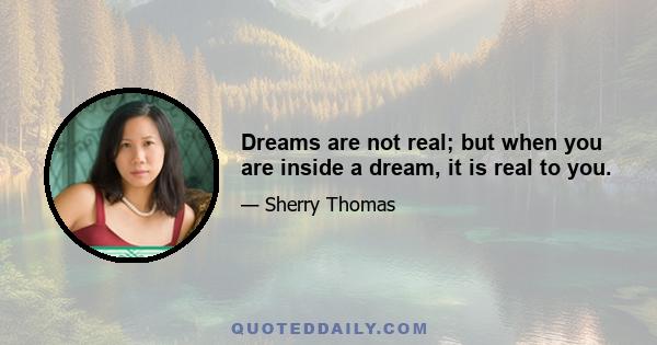 Dreams are not real; but when you are inside a dream, it is real to you.