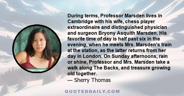 During terms, Professor Marsden lives in Cambridge with his wife, chess player extraordinaire and distinguished physician and surgeon Bryony Asquith Marsden. His favorite time of day is half past six in the evening,