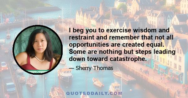 I beg you to exercise wisdom and restraint and remember that not all opportunities are created equal. Some are nothing but steps leading down toward catastrophe.