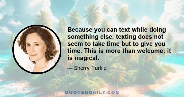 Because you can text while doing something else, texting does not seem to take time but to give you time. This is more than welcome; it is magical.