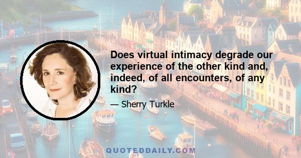 Does virtual intimacy degrade our experience of the other kind and, indeed, of all encounters, of any kind?