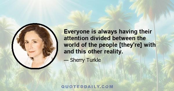 Everyone is always having their attention divided between the world of the people [they're] with and this other reality.