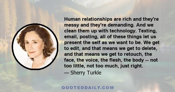 Human relationships are rich and they're messy and they're demanding. And we clean them up with technology. Texting, email, posting, all of these things let us present the self as we want to be. We get to edit, and that 