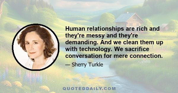 Human relationships are rich and they're messy and they're demanding. And we clean them up with technology. We sacrifice conversation for mere connection.