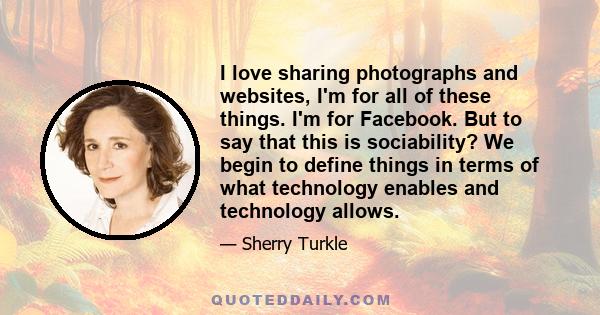 I love sharing photographs and websites, I'm for all of these things. I'm for Facebook. But to say that this is sociability? We begin to define things in terms of what technology enables and technology allows.