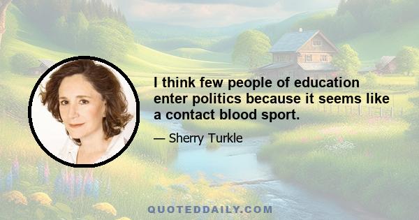 I think few people of education enter politics because it seems like a contact blood sport.