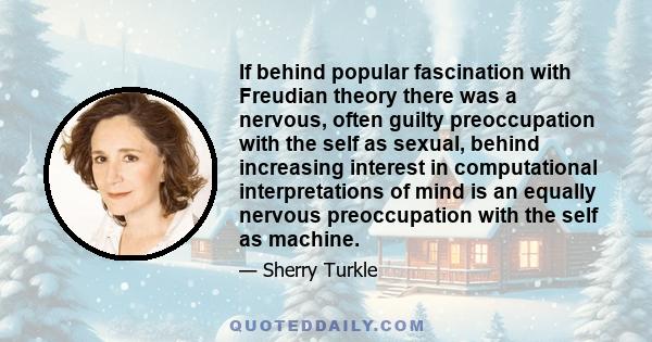 If behind popular fascination with Freudian theory there was a nervous, often guilty preoccupation with the self as sexual, behind increasing interest in computational interpretations of mind is an equally nervous