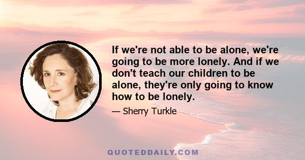 If we're not able to be alone, we're going to be more lonely. And if we don't teach our children to be alone, they're only going to know how to be lonely.