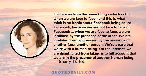 It all stems from the same thing - which is that when we are face to face - and this is what I think is so ironic about Facebook being called Facebook, because we are not face to face on Facebook ... when we are face to 