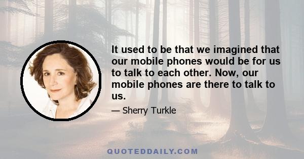 It used to be that we imagined that our mobile phones would be for us to talk to each other. Now, our mobile phones are there to talk to us.