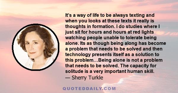 It’s a way of life to be always texting and when you looks at these texts it really is thoughts in formation. I do studies where I just sit for hours and hours at red lights watching people unable to tolerate being