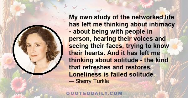 My own study of the networked life has left me thinking about intimacy - about being with people in person, hearing their voices and seeing their faces, trying to know their hearts. And it has left me thinking about