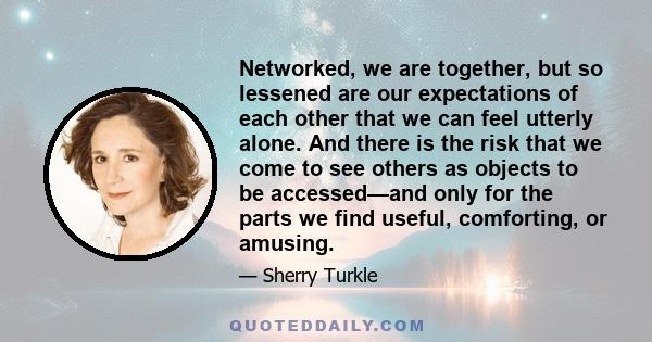 Networked, we are together, but so lessened are our expectations of each other that we can feel utterly alone. And there is the risk that we come to see others as objects to be accessed—and only for the parts we find