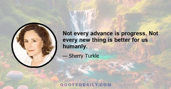 Not every advance is progress. Not every new thing is better for us humanly.