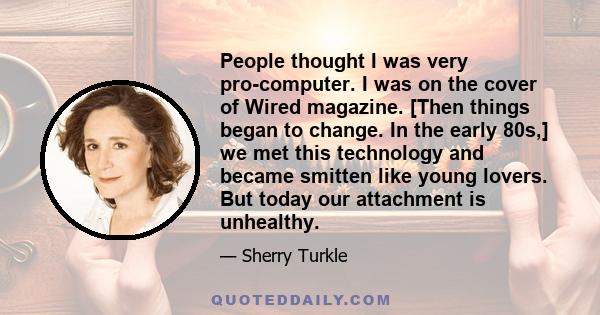 People thought I was very pro-computer. I was on the cover of Wired magazine. [Then things began to change. In the early 80s,] we met this technology and became smitten like young lovers. But today our attachment is