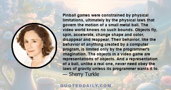 Pinball games were constrained by physical limitations, ultimately by the physical laws that govern the motion of a small metal ball. The video world knows no such bounds. Objects fly, spin, accelerate, change shape and 