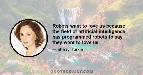 Robots want to love us because the field of artificial intelligence has programmed robots to say they want to love us.