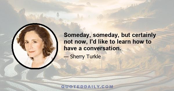 Someday, someday, but certainly not now, I'd like to learn how to have a conversation.