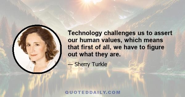 Technology challenges us to assert our human values, which means that first of all, we have to figure out what they are.